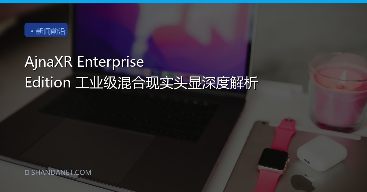 AjnaXR Enterprise Edition 工业级混合现实头显深度解析