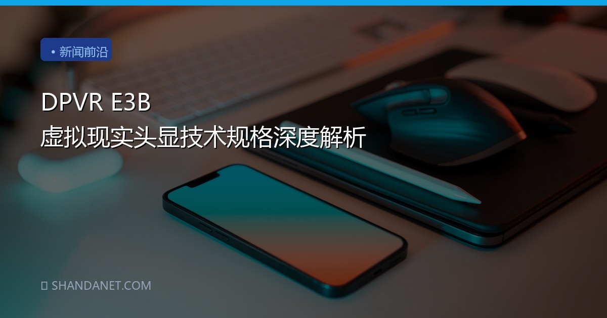 DPVR E3B 虚拟现实头显技术规格深度解析