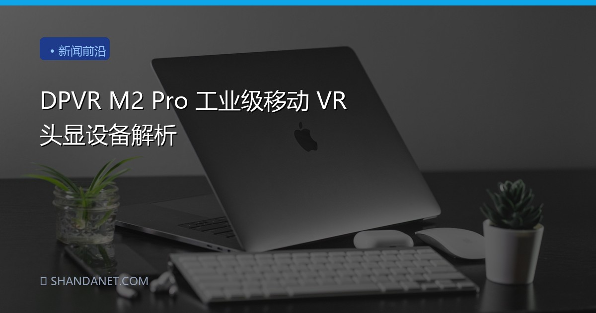DPVR M2 Pro 工业级移动 VR 头显设备解析