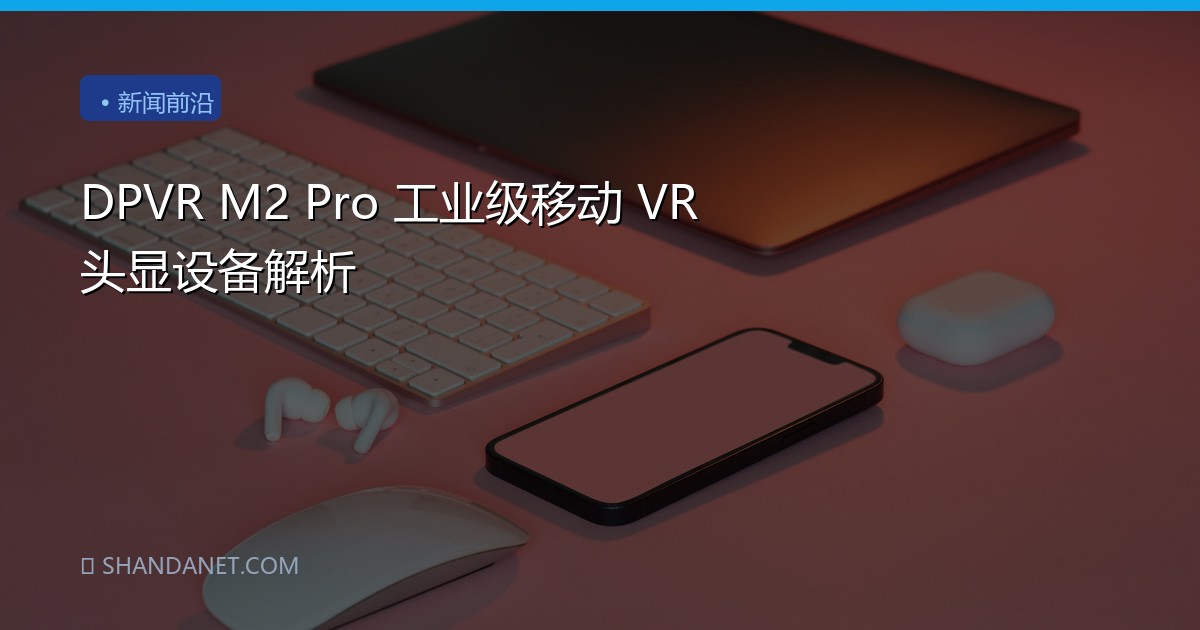 DPVR M2 Pro 工业级移动 VR 头显设备解析