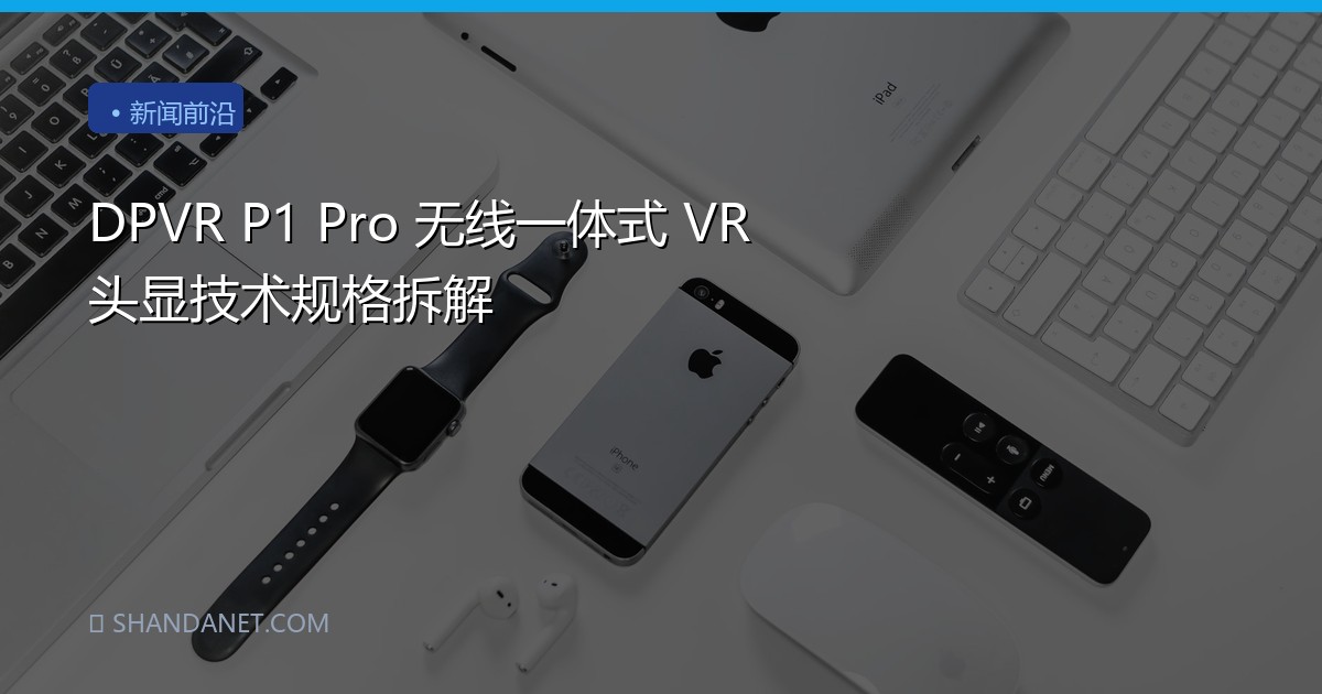 DPVR P1 Pro 无线一体式 VR 头显技术规格拆解