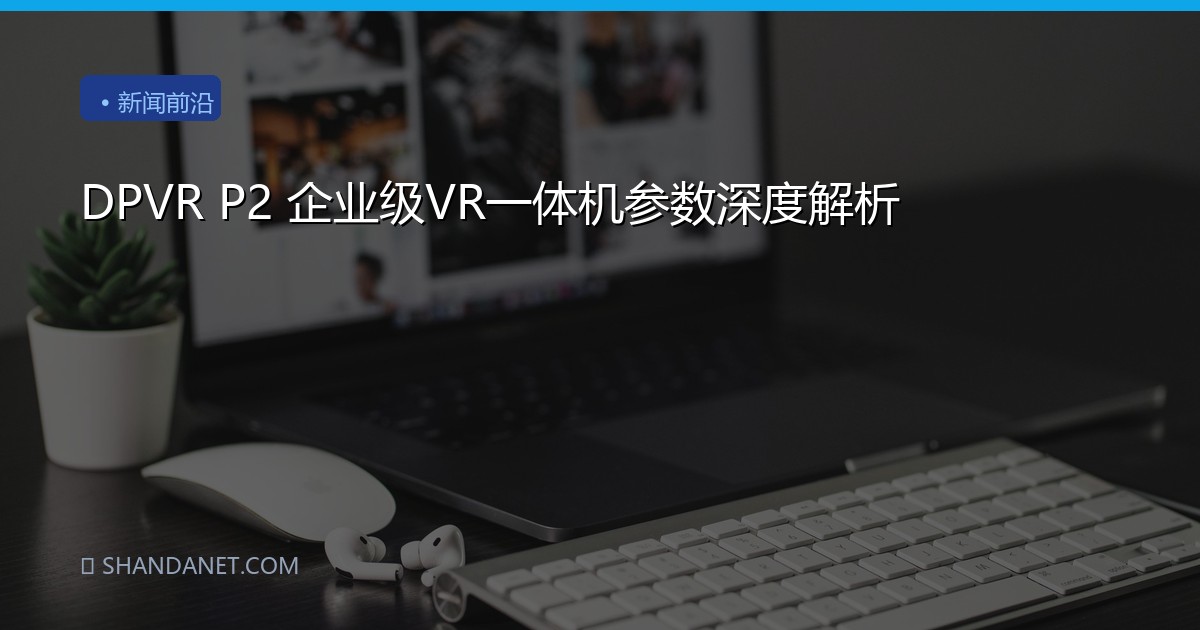 DPVR P2 企业级VR一体机参数深度解析